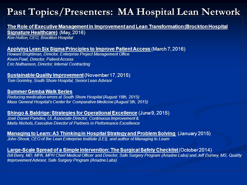 Past Topics/Presenters: MA Hospital Lean Network The Role of Executive Management in Improvement and Lean Transformation (Brockton Hospital Signature Healthcare) (May, 2016) Kim Hollon, CEO, Brockton Hospital Applying Lean Six Sigma Principles to Improve Patient Access (March 7, 2016) Howard Brightman, Director, Enterprise Project Management Office Kevin Pawl, Director, Patient Access Eric Nathanson, Director, Internal Contracting Sustainable Quality Improvement (November 17, 2015) Tom Gormley, South Shore Hospital, Senior Lean Advisor Summer Gemba Walk Series Reducing medication errors at South Shore Hospital (August 18th, 2015) Mass General Hospital’s Center for Comparative Medicine (August 5th, 2015) Shingo & Baldrige: Strategies for Operational Excellence (June 9, 2015) José Daniel Paredes, UL Associate Director, Continuous Improvement & Marta Nichols, Executive Director of Partners in Performance Excellence Managing to Learn: A3 Thinking in Hospital Strategy and Problem Solving (January 2015) John Shook, CEO of the Lean Enterprise Institute (LEI), and author of Managing to Learn Large-Scale Spread of a Simple Intervention: The Surgical Safety Checklist (October 2014) Bill Berry, MD, MPA, MPH Chief Medical Officer and Director, Safe Surgery Program (Ariadne Labs) and Jeff Durney, MS, Quality Improvement Advisor, Safe Surgery Program (Ariadne Labs)