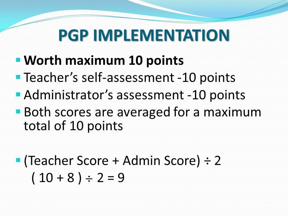 PGP IMPLEMENTATION  Worth maximum 10 points  Teacher’s self-assessment -10 points  Administrator’s assessment -10 points  Both scores are averaged for a maximum total of 10 points  (Teacher Score + Admin Score) ÷ 2 ( ) ÷ 2 = 9