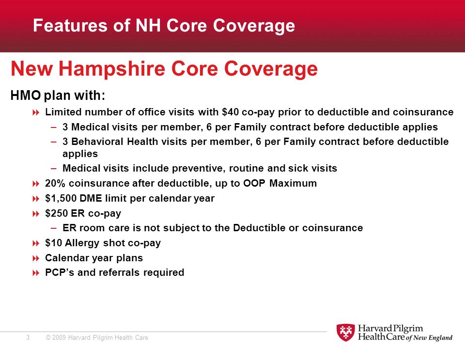 © 2009 Harvard Pilgrim Health Care3 New Hampshire Core Coverage HMO plan with:  Limited number of office visits with $40 co-pay prior to deductible and coinsurance –3 Medical visits per member, 6 per Family contract before deductible applies –3 Behavioral Health visits per member, 6 per Family contract before deductible applies –Medical visits include preventive, routine and sick visits  20% coinsurance after deductible, up to OOP Maximum  $1,500 DME limit per calendar year  $250 ER co-pay –ER room care is not subject to the Deductible or coinsurance  $10 Allergy shot co-pay  Calendar year plans  PCP’s and referrals required Features of NH Core Coverage