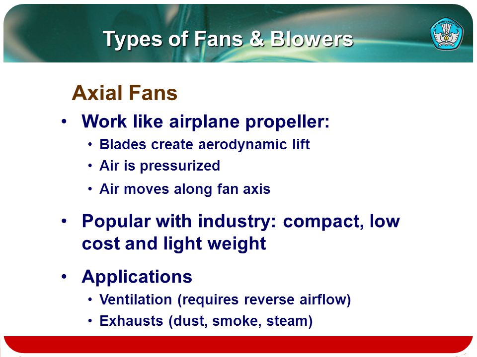 Types of Fans & Blowers Work like airplane propeller: Blades create aerodynamic lift Air is pressurized Air moves along fan axis Popular with industry: compact, low cost and light weight Applications Ventilation (requires reverse airflow) Exhausts (dust, smoke, steam) Axial Fans