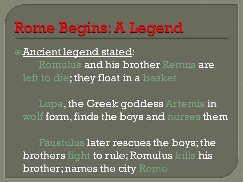  Ancient legend stated: Romulus and his brother Remus are left to die; they float in a basket Lupa, the Greek goddess Artemis in wolf form, finds the boys and nurses them Faustulus later rescues the boys; the brothers fight to rule; Romulus kills his brother; names the city Rome