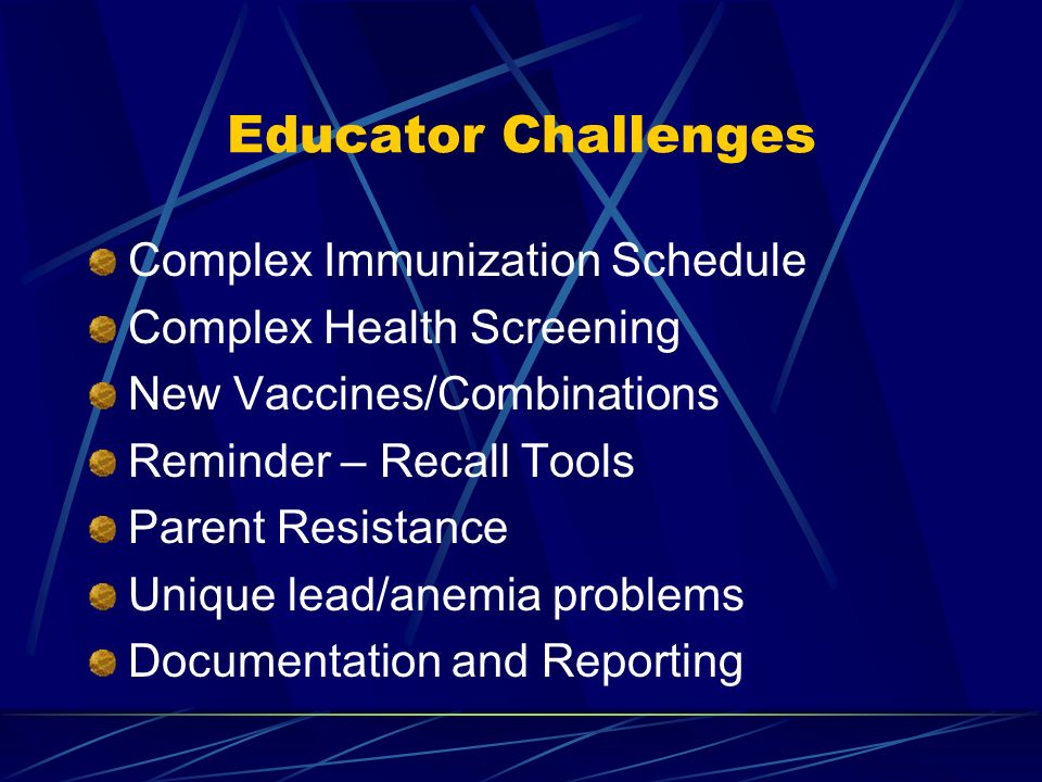 Educator Challenges Complex Immunization Schedule Complex Health Screening New Vaccines/Combinations Reminder – Recall Tools Parent Resistance Unique lead/anemia problems Documentation and Reporting
