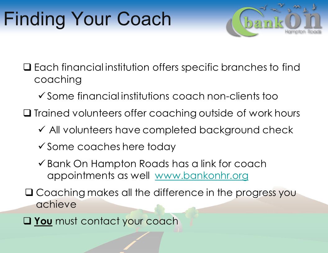 Finding Your Coach  Each financial institution offers specific branches to find coaching Some financial institutions coach non-clients too  Trained volunteers offer coaching outside of work hours All volunteers have completed background check Some coaches here today Bank On Hampton Roads has a link for coach appointments as well    Coaching makes all the difference in the progress you achieve  You must contact your coach