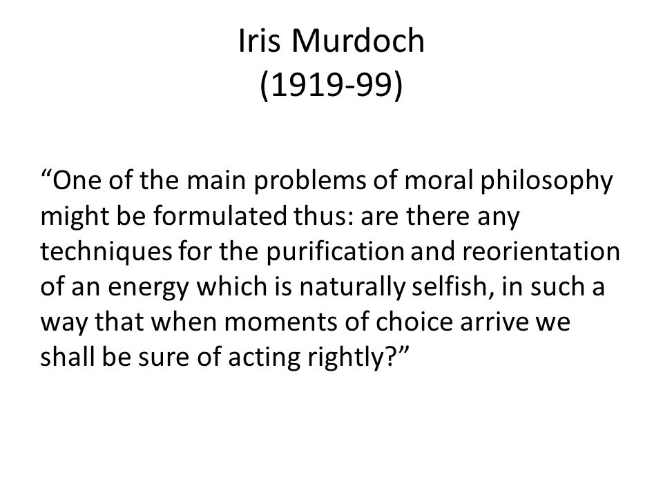 Iris Murdoch ( ) One of the main problems of moral philosophy might be formulated thus: are there any techniques for the purification and reorientation of an energy which is naturally selfish, in such a way that when moments of choice arrive we shall be sure of acting rightly