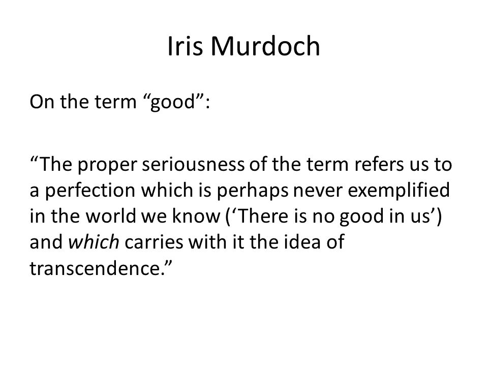 Iris Murdoch On the term good : The proper seriousness of the term refers us to a perfection which is perhaps never exemplified in the world we know (‘There is no good in us’) and which carries with it the idea of transcendence.