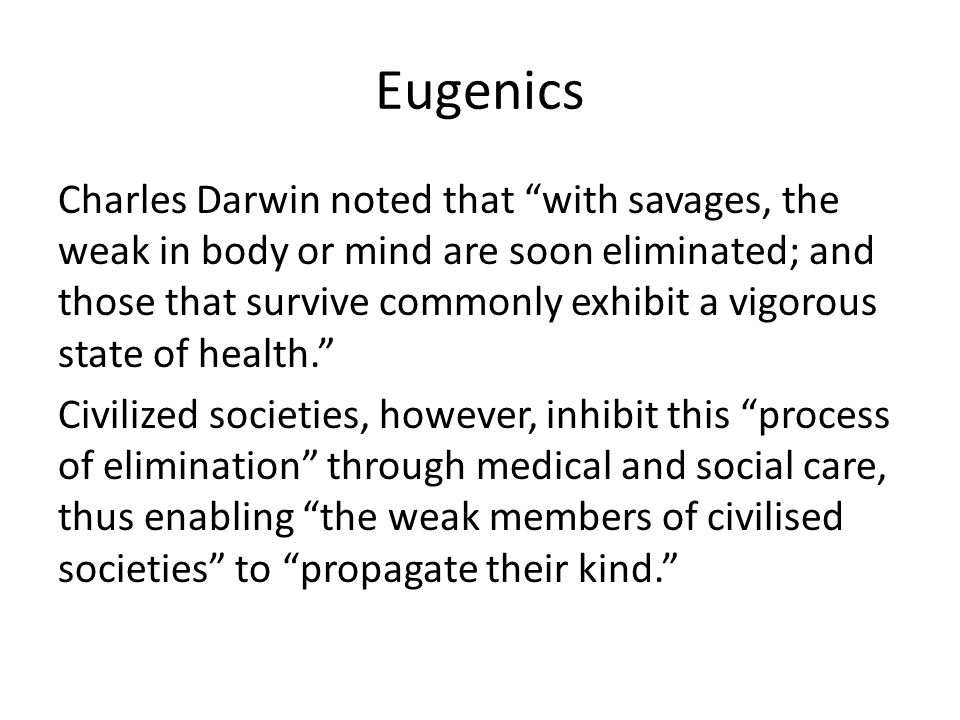 Eugenics Charles Darwin noted that with savages, the weak in body or mind are soon eliminated; and those that survive commonly exhibit a vigorous state of health. Civilized societies, however, inhibit this process of elimination through medical and social care, thus enabling the weak members of civilised societies to propagate their kind.