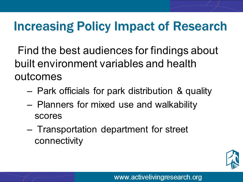 Increasing Policy Impact of Research Find the best audiences for findings about built environment variables and health outcomes – Park officials for park distribution & quality – Planners for mixed use and walkability scores – Transportation department for street connectivity