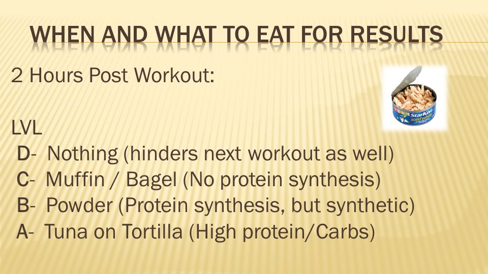 2 Hours Post Workout: LVL D- Nothing (hinders next workout as well) C- Muffin / Bagel (No protein synthesis) B- Powder (Protein synthesis, but synthetic) A- Tuna on Tortilla (High protein/Carbs)