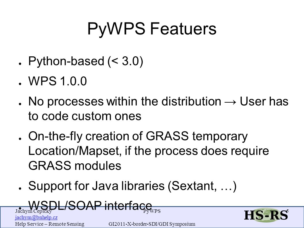 Jachym Cepicky Help Service – Remote Sensing PyWPS GI2011-X-border-SDI/GDI Symposium 5 PyWPS Featuers ● Python-based (< 3.0) ● WPS ● No processes within the distribution → User has to code custom ones ● On-the-fly creation of GRASS temporary Location/Mapset, if the process does require GRASS modules ● Support for Java libraries (Sextant, …) ● WSDL/SOAP interface