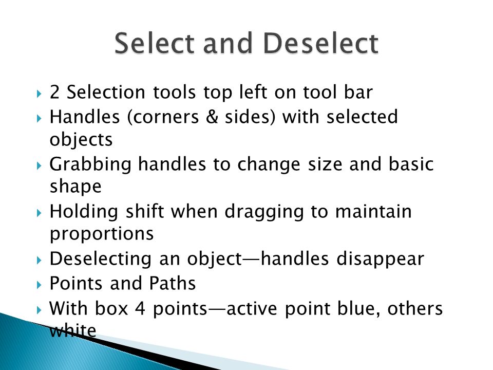 2 Selection tools top left on tool bar  Handles (corners & sides) with selected objects  Grabbing handles to change size and basic shape  Holding shift when dragging to maintain proportions  Deselecting an object—handles disappear  Points and Paths  With box 4 points—active point blue, others white
