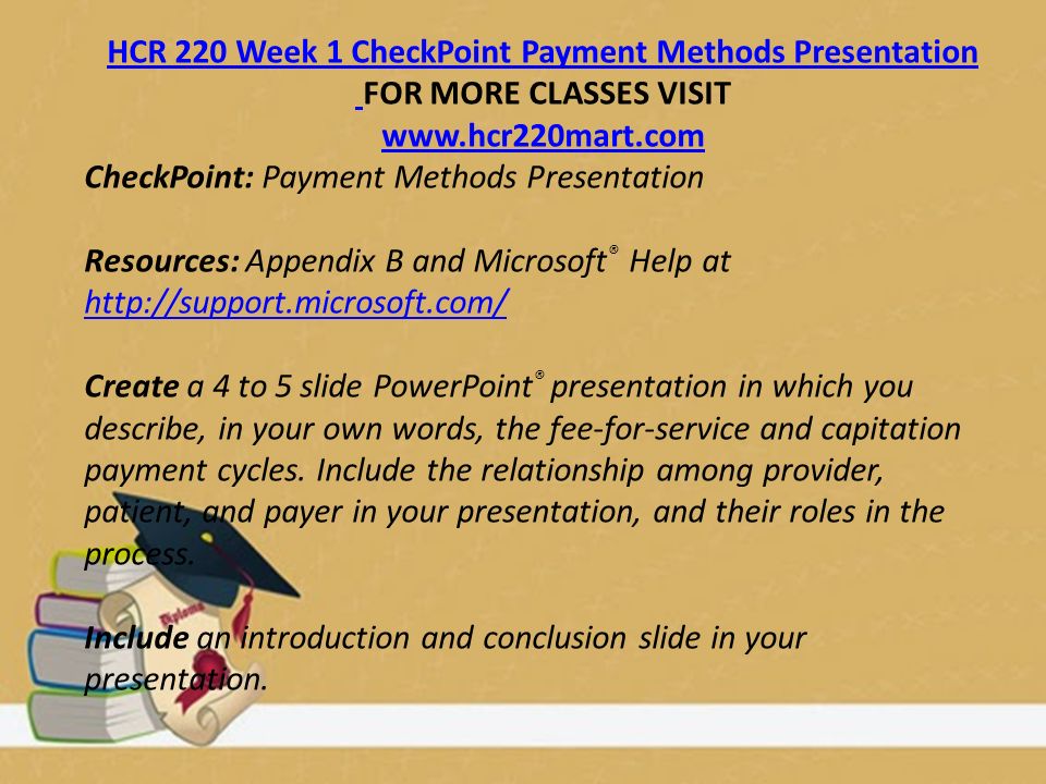HCR 220 Week 1 CheckPoint Payment Methods Presentation FOR MORE CLASSES VISIT   CheckPoint: Payment Methods Presentation Resources: Appendix B and Microsoft ® Help at     Create a 4 to 5 slide PowerPoint ® presentation in which you describe, in your own words, the fee-for-service and capitation payment cycles.