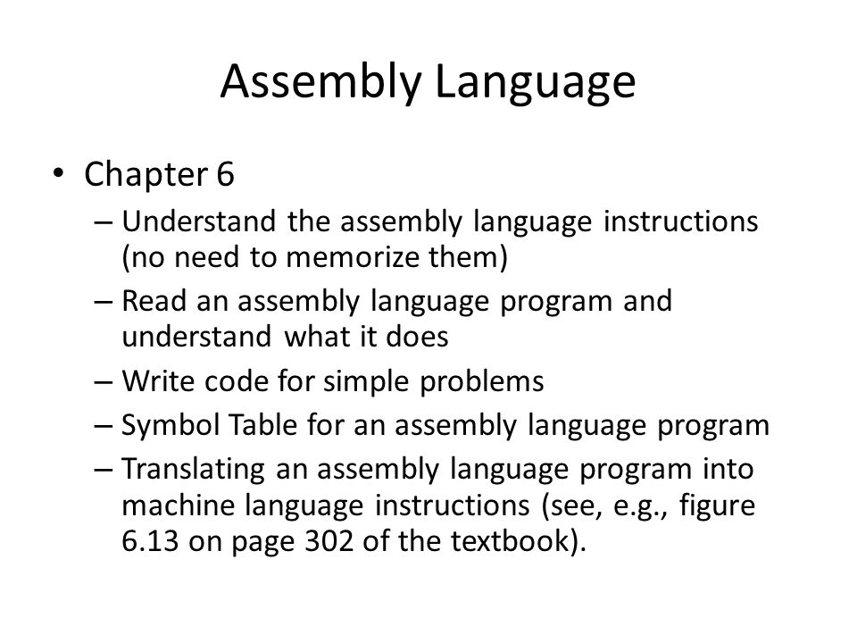 Assembly Language Chapter 6 – Understand the assembly language instructions (no need to memorize them) – Read an assembly language program and understand what it does – Write code for simple problems – Symbol Table for an assembly language program – Translating an assembly language program into machine language instructions (see, e.g., figure 6.13 on page 302 of the textbook).