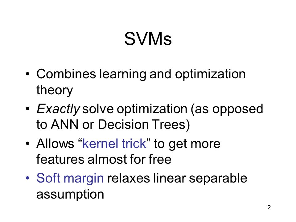 2 SVMs Combines learning and optimization theory Exactly solve optimization (as opposed to ANN or Decision Trees) Allows kernel trick to get more features almost for free Soft margin relaxes linear separable assumption