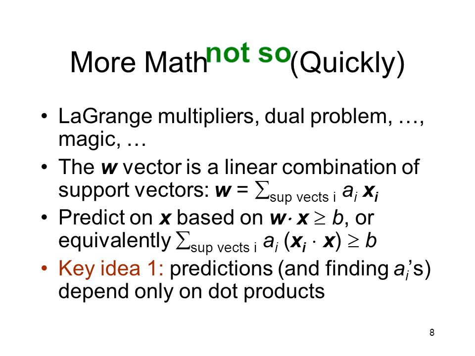 8 More Math (Quickly) LaGrange multipliers, dual problem, …, magic, … The w vector is a linear combination of support vectors: w =  sup vects i a i x i Predict on x based on w  x  b, or equivalently  sup vects i a i (x i  x)  b Key idea 1: predictions (and finding a i ’s) depend only on dot products