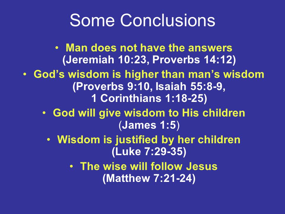 Some Conclusions Man does not have the answers (Jeremiah 10:23, Proverbs 14:12) God’s wisdom is higher than man’s wisdom (Proverbs 9:10, Isaiah 55:8-9, 1 Corinthians 1:18-25) God will give wisdom to His children (James 1:5) Wisdom is justified by her children (Luke 7:29-35) The wise will follow Jesus (Matthew 7:21-24)