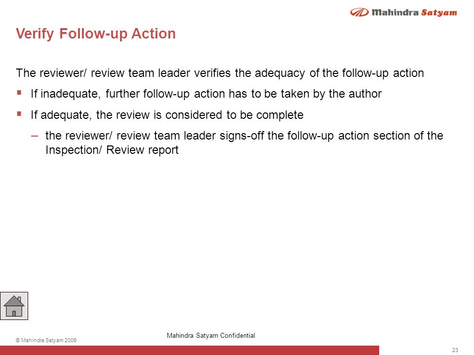 23 © Mahindra Satyam 2009 Verify Follow-up Action The reviewer/ review team leader verifies the adequacy of the follow-up action  If inadequate, further follow-up action has to be taken by the author  If adequate, the review is considered to be complete – the reviewer/ review team leader signs-off the follow-up action section of the Inspection/ Review report Mahindra Satyam Confidential