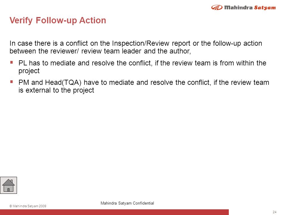 24 © Mahindra Satyam 2009 Verify Follow-up Action In case there is a conflict on the Inspection/Review report or the follow-up action between the reviewer/ review team leader and the author,  PL has to mediate and resolve the conflict, if the review team is from within the project  PM and Head(TQA) have to mediate and resolve the conflict, if the review team is external to the project Mahindra Satyam Confidential