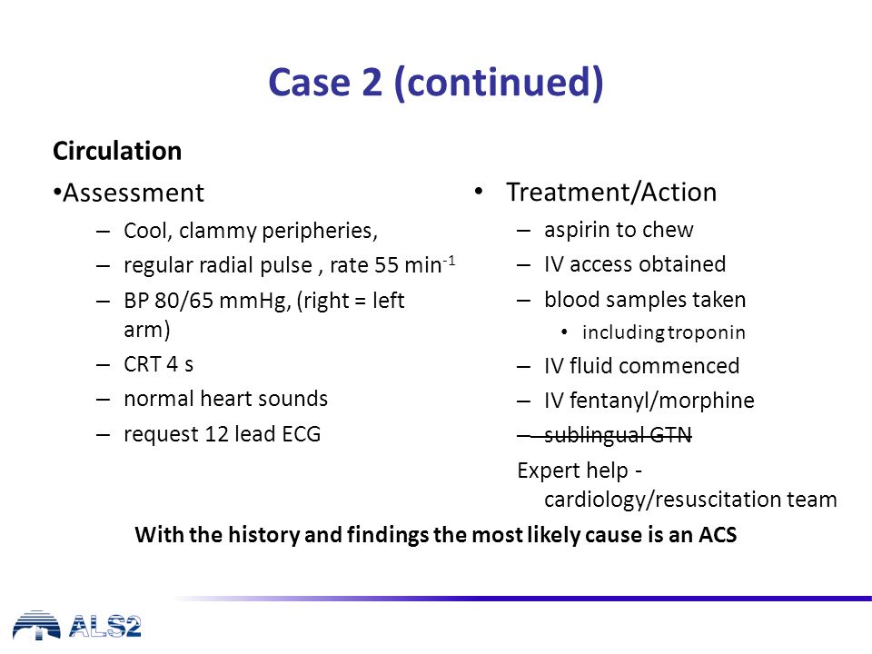Case 2 (continued) Circulation Assessment – Cool, clammy peripheries, – regular radial pulse, rate 55 min -1 – BP 80/65 mmHg, (right = left arm) – CRT 4 s – normal heart sounds – request 12 lead ECG Treatment/Action – aspirin to chew – IV access obtained – blood samples taken including troponin – IV fluid commenced – IV fentanyl/morphine – sublingual GTN Expert help - cardiology/resuscitation team With the history and findings the most likely cause is an ACS