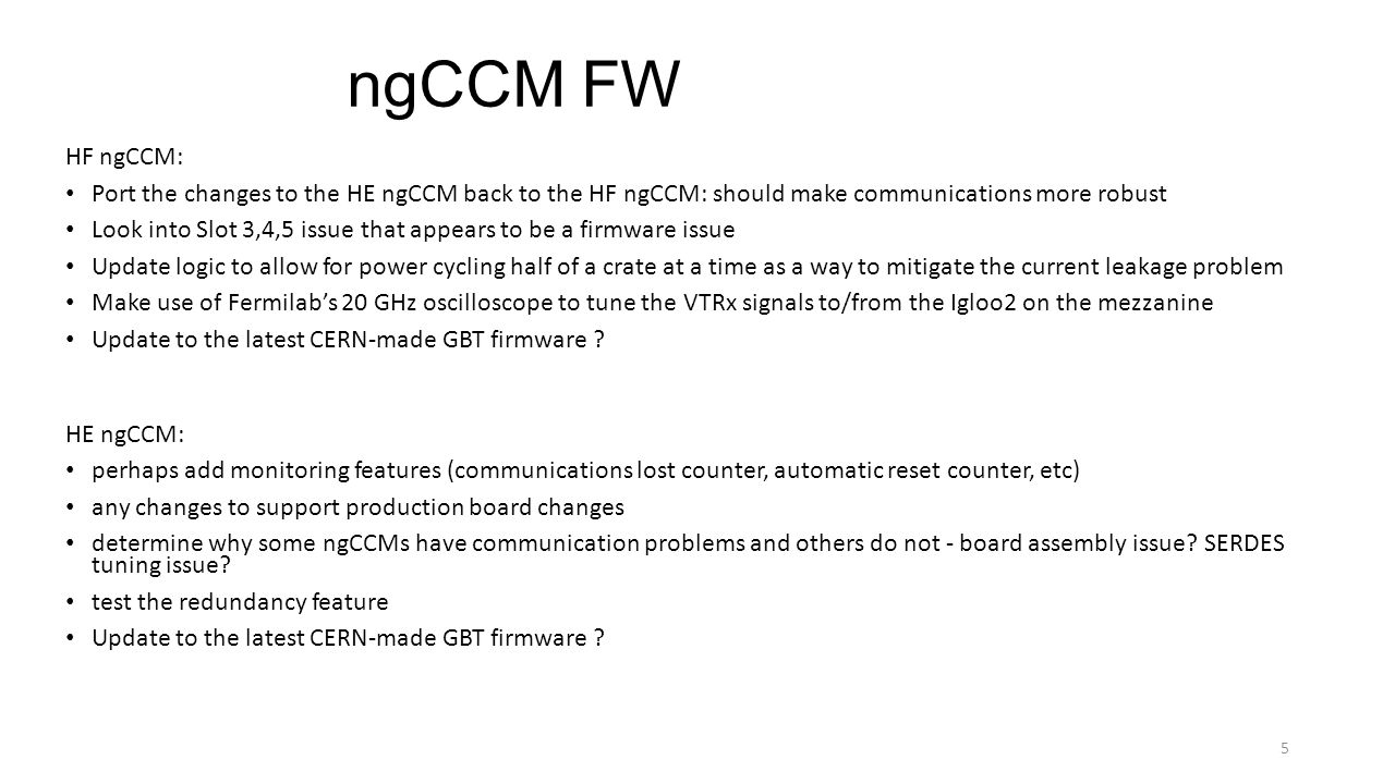 ngCCM FW HF ngCCM: Port the changes to the HE ngCCM back to the HF ngCCM: should make communications more robust Look into Slot 3,4,5 issue that appears to be a firmware issue Update logic to allow for power cycling half of a crate at a time as a way to mitigate the current leakage problem Make use of Fermilab’s 20 GHz oscilloscope to tune the VTRx signals to/from the Igloo2 on the mezzanine Update to the latest CERN-made GBT firmware .