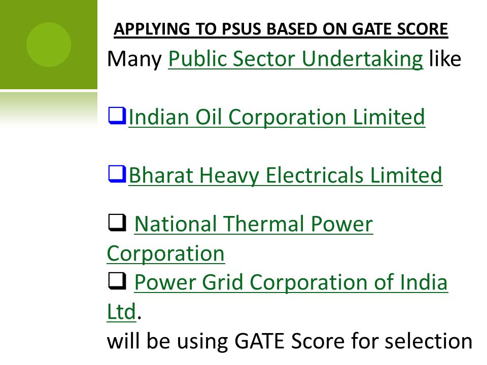 APPLYING TO PSUS BASED ON GATE SCORE Many Public Sector Undertaking likePublic Sector Undertaking  Indian Oil Corporation Limited Indian Oil Corporation Limited  Bharat Heavy Electricals Limited Bharat Heavy Electricals Limited  National Thermal Power CorporationNational Thermal Power Corporation  Power Grid Corporation of India Ltd.Power Grid Corporation of India Ltd will be using GATE Score for selection