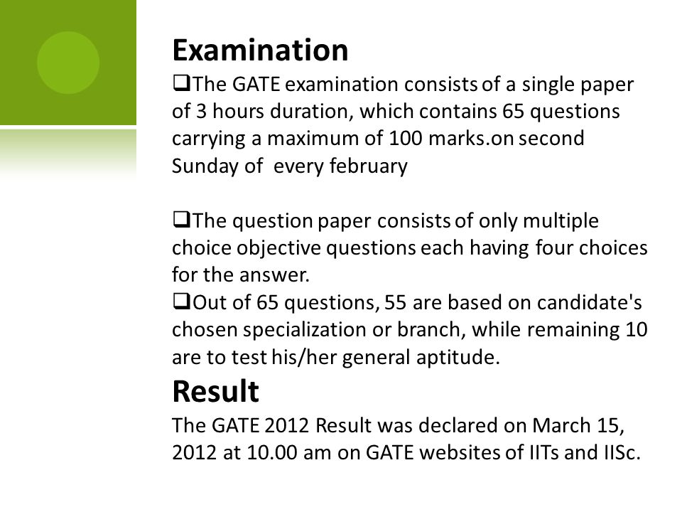 Examination  The GATE examination consists of a single paper of 3 hours duration, which contains 65 questions carrying a maximum of 100 marks.on second Sunday of every february  The question paper consists of only multiple choice objective questions each having four choices for the answer.