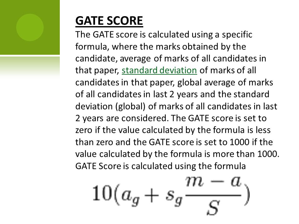 GATE SCORE The GATE score is calculated using a specific formula, where the marks obtained by the candidate, average of marks of all candidates in that paper, standard deviation of marks of all candidates in that paper, global average of marks of all candidates in last 2 years and the standard deviation (global) of marks of all candidates in last 2 years are considered.
