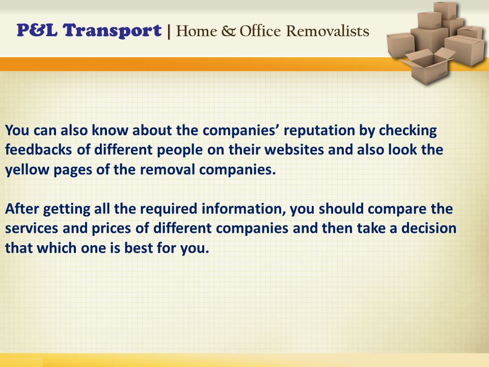 P&L Transport | Home & Office Removalists You can also know about the companies’ reputation by checking feedbacks of different people on their websites and also look the yellow pages of the removal companies.