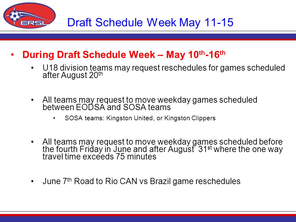 Draft Schedule Week May During Draft Schedule Week – May 10 th -16 th U18 division teams may request reschedules for games scheduled after August 20 th All teams may request to move weekday games scheduled between EODSA and SOSA teams SOSA teams: Kingston United, or Kingston Clippers All teams may request to move weekday games scheduled before the fourth Friday in June and after August 31 st where the one way travel time exceeds 75 minutes June 7 th Road to Rio CAN vs Brazil game reschedules