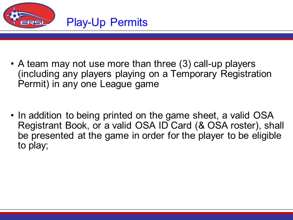 Play-Up Permits A team may not use more than three (3) call-up players (including any players playing on a Temporary Registration Permit) in any one League game In addition to being printed on the game sheet, a valid OSA Registrant Book, or a valid OSA ID Card (& OSA roster), shall be presented at the game in order for the player to be eligible to play;