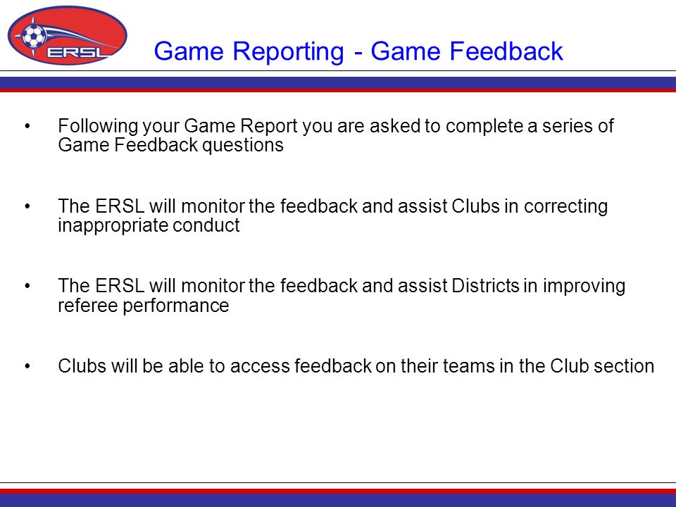 Game Reporting - Game Feedback Following your Game Report you are asked to complete a series of Game Feedback questions The ERSL will monitor the feedback and assist Clubs in correcting inappropriate conduct The ERSL will monitor the feedback and assist Districts in improving referee performance Clubs will be able to access feedback on their teams in the Club section