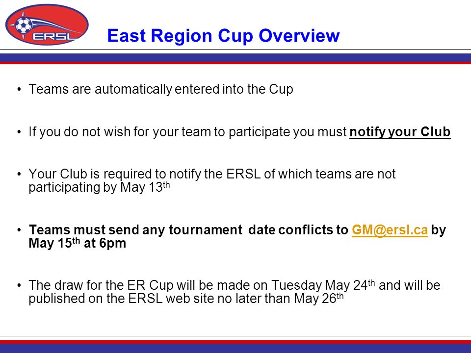 East Region Cup Overview Teams are automatically entered into the Cup If you do not wish for your team to participate you must notify your Club Your Club is required to notify the ERSL of which teams are not participating by May 13 th Teams must send any tournament date conflicts to by May 15 th at The draw for the ER Cup will be made on Tuesday May 24 th and will be published on the ERSL web site no later than May 26 th