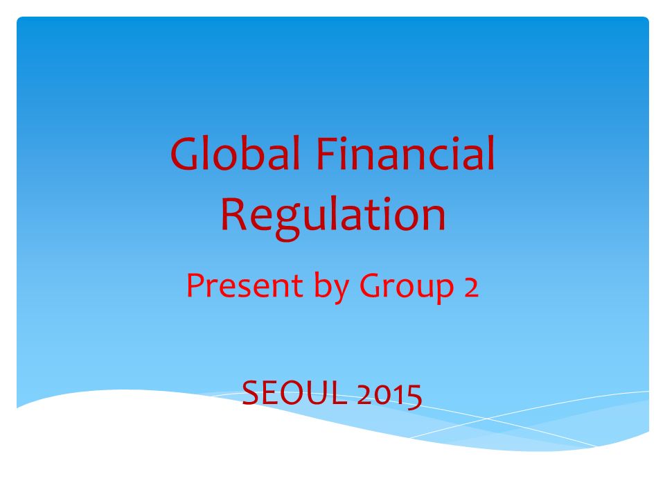 Global Financial Regulation Present by Group 2 SEOUL 2015