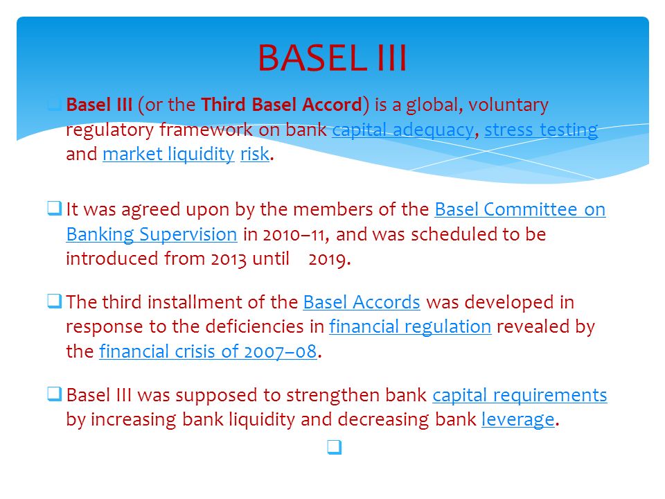 BASEL III  Basel III (or the Third Basel Accord) is a global, voluntary regulatory framework on bank capital adequacy, stress testing and market liquidity risk.capital adequacystress testingmarket liquidityrisk  It was agreed upon by the members of the Basel Committee on Banking Supervision in 2010–11, and was scheduled to be introduced from 2013 until 2019.Basel Committee on Banking Supervision  The third installment of the Basel Accords was developed in response to the deficiencies in financial regulation revealed by the financial crisis of 2007–08.Basel Accordsfinancial regulationfinancial crisis of 2007–08  Basel III was supposed to strengthen bank capital requirements by increasing bank liquidity and decreasing bank leverage.capital requirementsleverage 