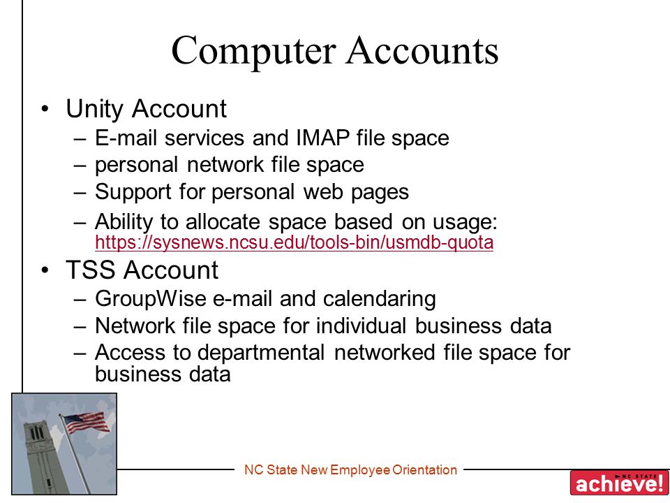 NC State New Employee Orientation Computer Accounts Unity Account – services and IMAP file space –personal network file space –Support for personal web pages –Ability to allocate space based on usage:     TSS Account –GroupWise  and calendaring –Network file space for individual business data –Access to departmental networked file space for business data