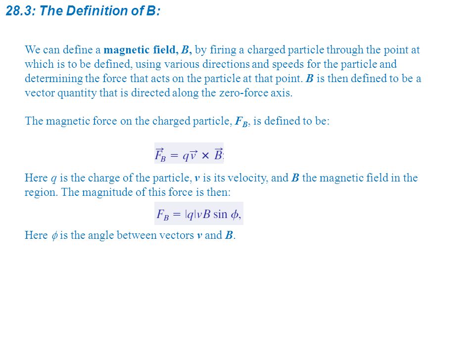 28.3: The Definition of B: We can define a magnetic field, B, by firing a charged particle through the point at which is to be defined, using various directions and speeds for the particle and determining the force that acts on the particle at that point.
