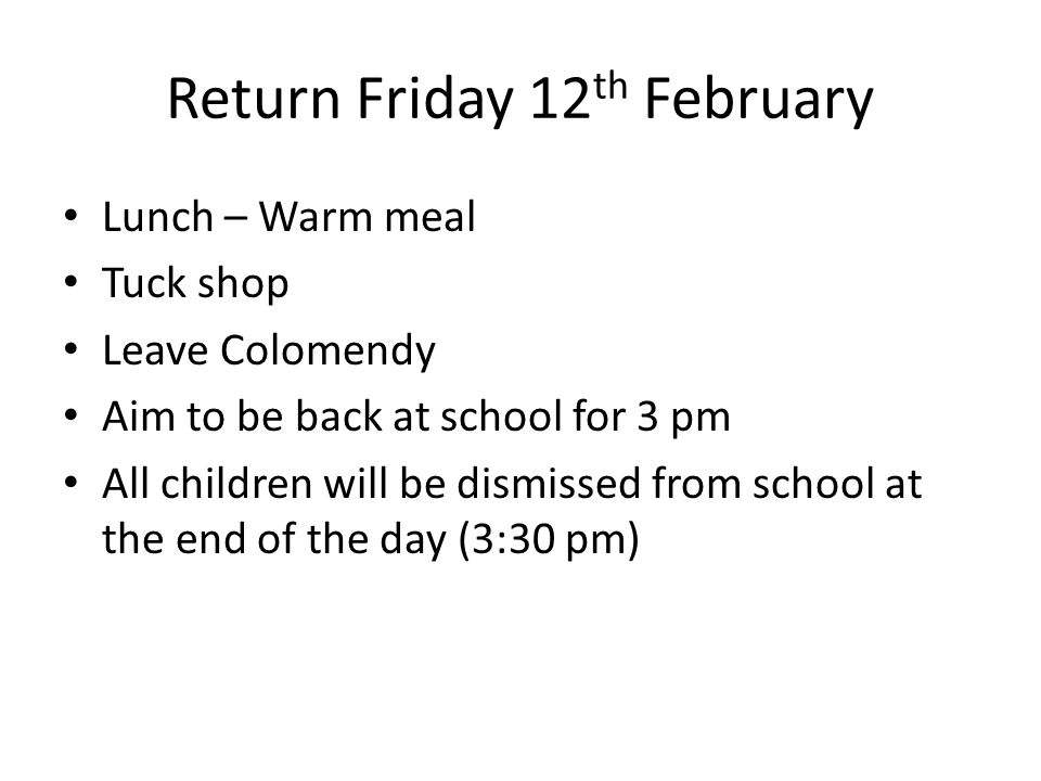 Return Friday 12 th February Lunch – Warm meal Tuck shop Leave Colomendy Aim to be back at school for 3 pm All children will be dismissed from school at the end of the day (3:30 pm)
