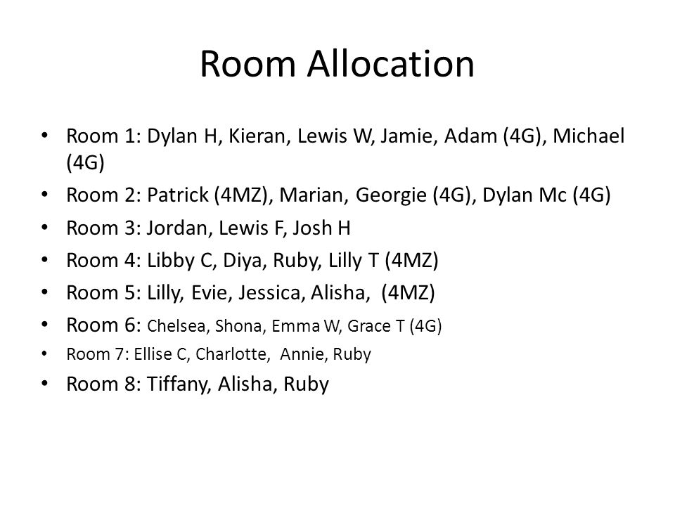 Room Allocation Room 1: Dylan H, Kieran, Lewis W, Jamie, Adam (4G), Michael (4G) Room 2: Patrick (4MZ), Marian, Georgie (4G), Dylan Mc (4G) Room 3: Jordan, Lewis F, Josh H Room 4: Libby C, Diya, Ruby, Lilly T (4MZ) Room 5: Lilly, Evie, Jessica, Alisha, (4MZ) Room 6: Chelsea, Shona, Emma W, Grace T (4G) Room 7: Ellise C, Charlotte, Annie, Ruby Room 8: Tiffany, Alisha, Ruby