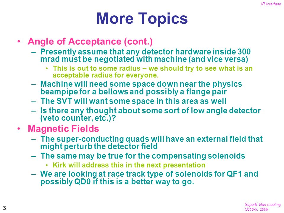 SuperB Gen meeting Oct 5-9, 2009 IR Interface 3 More Topics Angle of Acceptance (cont.) –Presently assume that any detector hardware inside 300 mrad must be negotiated with machine (and vice versa) This is out to some radius – we should try to see what is an acceptable radius for everyone.