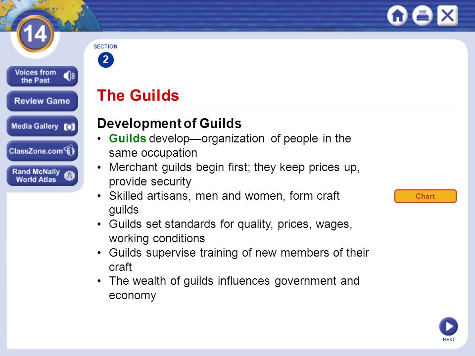 NEXT The Guilds Development of Guilds Guilds develop—organization of people in the same occupation Merchant guilds begin first; they keep prices up, provide security Skilled artisans, men and women, form craft guilds Guilds set standards for quality, prices, wages, working conditions Guilds supervise training of new members of their craft The wealth of guilds influences government and economy SECTION 2 Chart