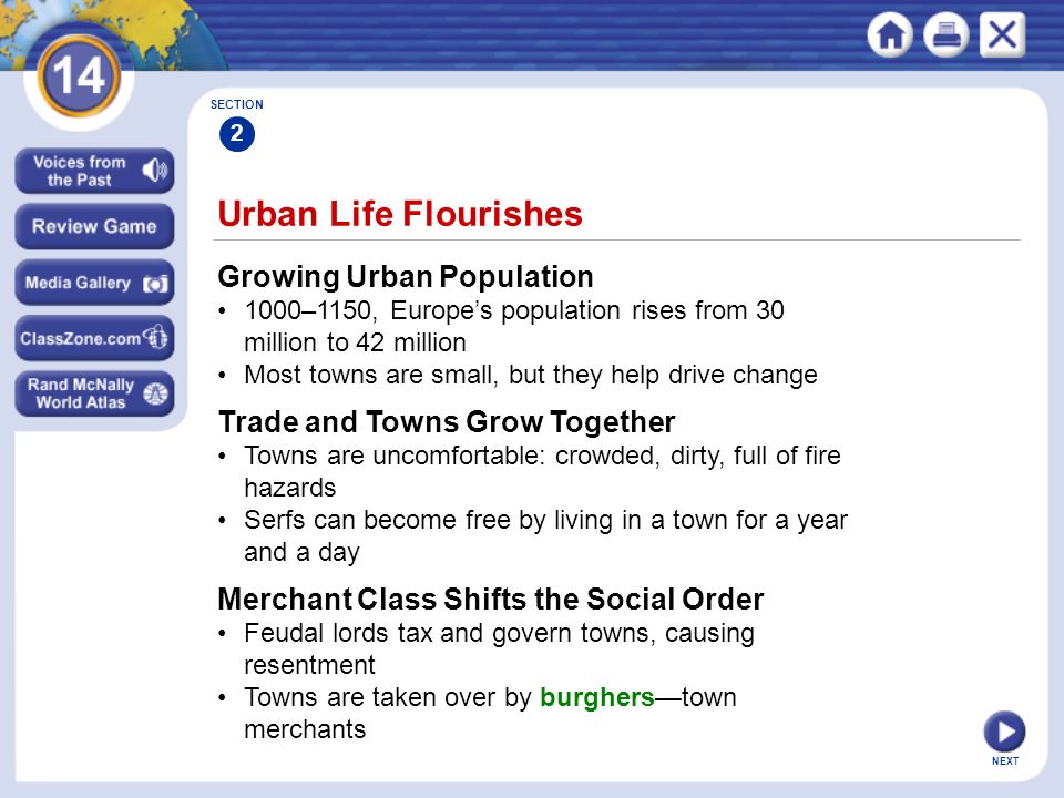 NEXT Urban Life Flourishes Growing Urban Population 1000–1150, Europe’s population rises from 30 million to 42 million Most towns are small, but they help drive change SECTION 2 Trade and Towns Grow Together Towns are uncomfortable: crowded, dirty, full of fire hazards Serfs can become free by living in a town for a year and a day Merchant Class Shifts the Social Order Feudal lords tax and govern towns, causing resentment Towns are taken over by burghers—town merchants
