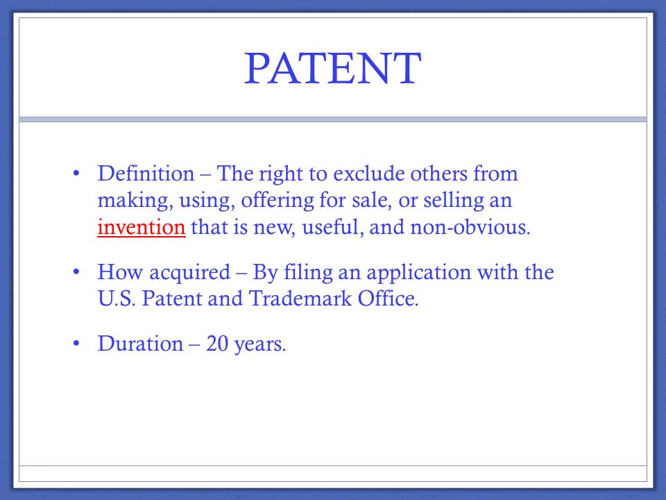 PATENT Definition – The right to exclude others from making, using, offering for sale, or selling an invention that is new, useful, and non-obvious.