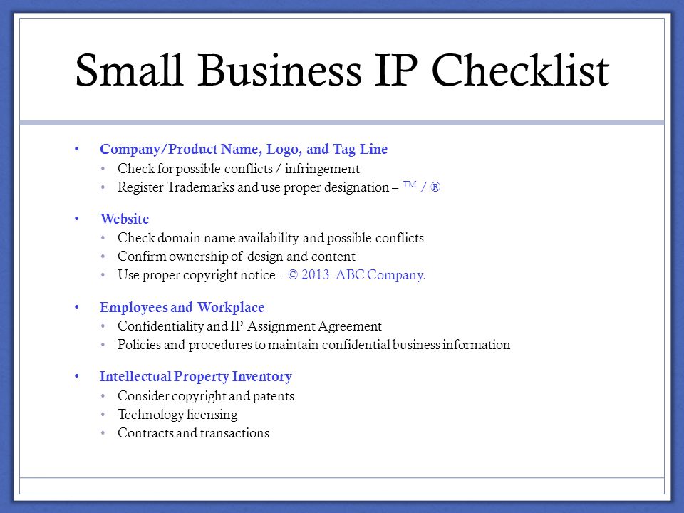 Small Business IP Checklist Company/Product Name, Logo, and Tag Line Check for possible conflicts / infringement Register Trademarks and use proper designation – TM / ® Website Check domain name availability and possible conflicts Confirm ownership of design and content Use proper copyright notice – © 2013 ABC Company.