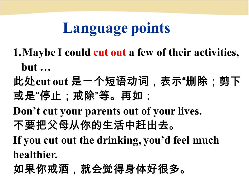 Language points 1.Maybe I could cut out a few of their activities, but … 此处 cut out 是一个短语动词，表示 删除；剪下 或是 停止；戒除 等。再如： Don’t cut your parents out of your lives.
