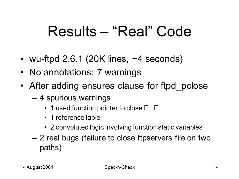 14 August 2001Spec-n-Check14 Results – Real Code wu-ftpd (20K lines, ~4 seconds) No annotations: 7 warnings After adding ensures clause for ftpd_pclose –4 spurious warnings 1 used function pointer to close FILE 1 reference table 2 convoluted logic involving function static variables –2 real bugs (failure to close ftpservers file on two paths)