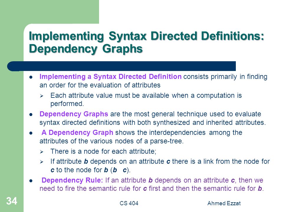 CS 404Ahmed Ezzat 34 Implementing Syntax Directed Definitions: Dependency Graphs Implementing a Syntax Directed Definition consists primarily in finding an order for the evaluation of attributes  Each attribute value must be available when a computation is performed.