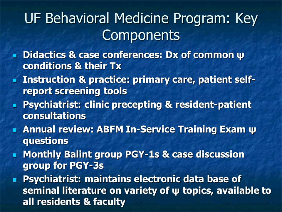 UF Behavioral Medicine Program: Key Components Didactics & case conferences: Dx of common ψ conditions & their Tx Didactics & case conferences: Dx of common ψ conditions & their Tx Instruction & practice: primary care, patient self- report screening tools Instruction & practice: primary care, patient self- report screening tools Psychiatrist: clinic precepting & resident-patient consultations Psychiatrist: clinic precepting & resident-patient consultations Annual review: ABFM In-Service Training Exam ψ questions Annual review: ABFM In-Service Training Exam ψ questions Monthly Balint group PGY-1s & case discussion group for PGY-3s Monthly Balint group PGY-1s & case discussion group for PGY-3s Psychiatrist: maintains electronic data base of seminal literature on variety of ψ topics, available to all residents & faculty Psychiatrist: maintains electronic data base of seminal literature on variety of ψ topics, available to all residents & faculty
