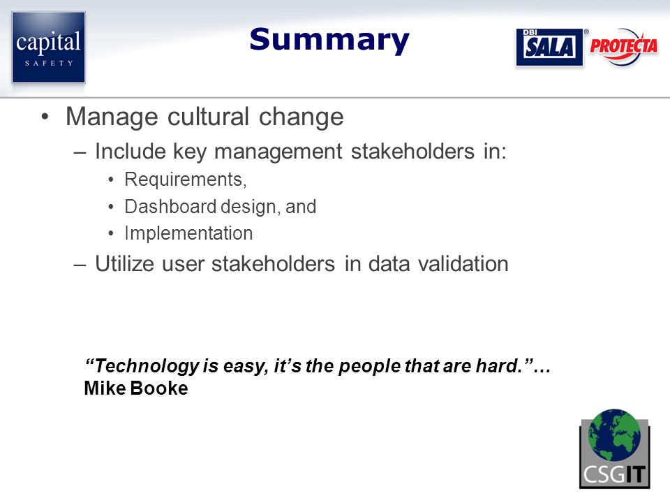 Manage cultural change –Include key management stakeholders in: Requirements, Dashboard design, and Implementation –Utilize user stakeholders in data validation Summary Technology is easy, it’s the people that are hard. … Mike Booke
