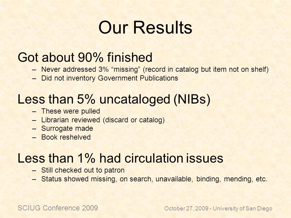 Our Results Got about 90% finished –Never addressed 3% missing (record in catalog but item not on shelf) –Did not inventory Government Publications Less than 5% uncataloged (NIBs) –These were pulled –Librarian reviewed (discard or catalog) –Surrogate made –Book reshelved Less than 1% had circulation issues –Still checked out to patron –Status showed missing, on search, unavailable, binding, mending, etc.