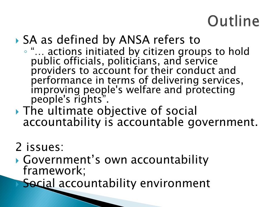  SA as defined by ANSA refers to ◦ … actions initiated by citizen groups to hold public officials, politicians, and service providers to account for their conduct and performance in terms of delivering services, improving people s welfare and protecting people s rights .