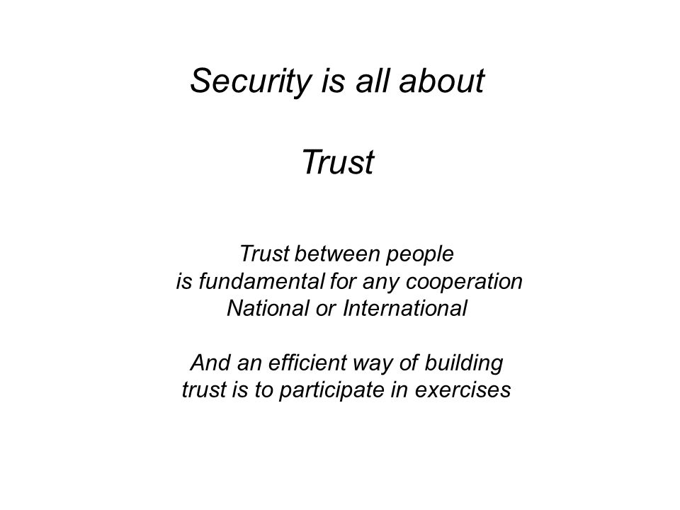 Security is all about Trust Trust between people is fundamental for any cooperation National or International And an efficient way of building trust is to participate in exercises